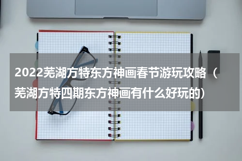 2022芜湖方特东方神画春节游玩攻略（芜湖方特四期东方神画有什么好玩的）