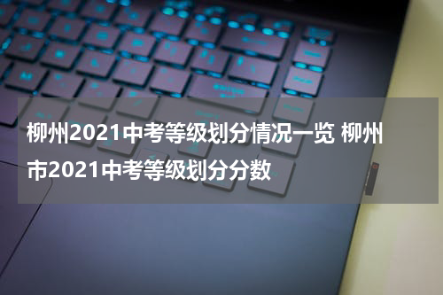 柳州2021中考等级划分情况一览 柳州市2021中考等级划分分数