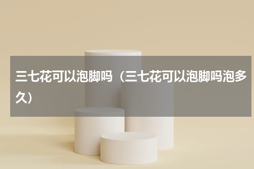 三七花可以泡脚吗（三七花可以泡脚吗泡多久）