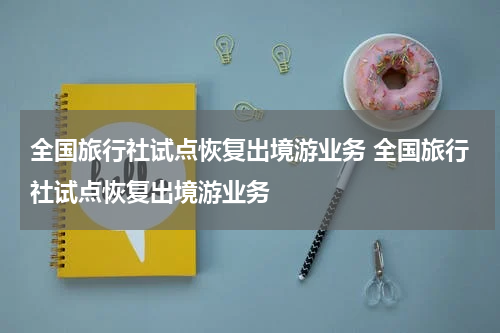 全国旅行社试点恢复出境游业务 全国旅行社试点恢复出境游业务