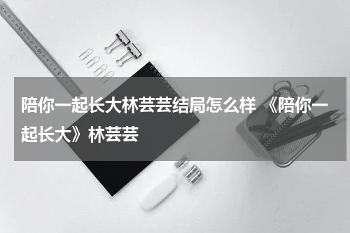 陪你一起长大林芸芸结局怎么样 《陪你一起长大》林芸芸