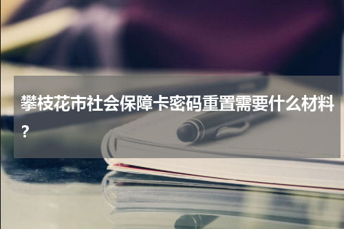 攀枝花市社会保障卡密码重置需要什么材料？