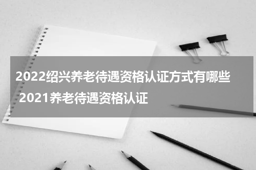 2022绍兴养老待遇资格认证方式有哪些 2021养老待遇资格认证