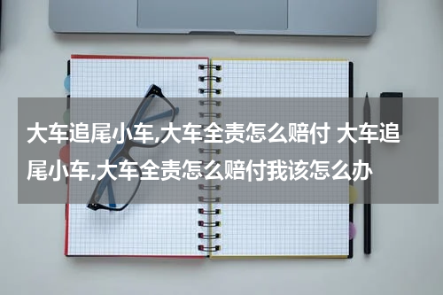 大车追尾小车,大车全责怎么赔付 大车追尾小车,大车全责怎么赔付我该怎么办