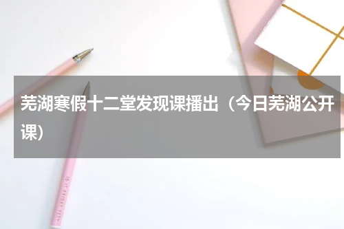 芜湖寒假十二堂发现课播出（今日芜湖公开课）