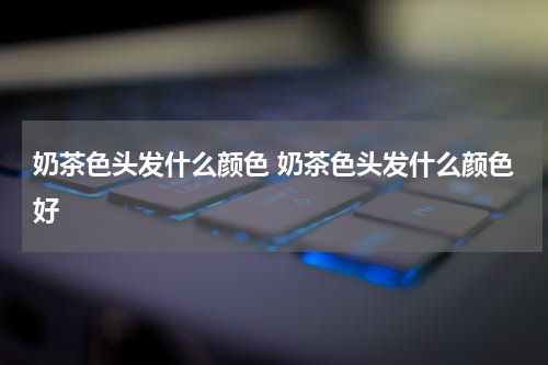 奶茶色头发什么颜色 奶茶色头发什么颜色好