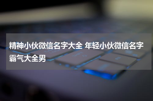 精神小伙微信名字大全 年轻小伙微信名字霸气大全男