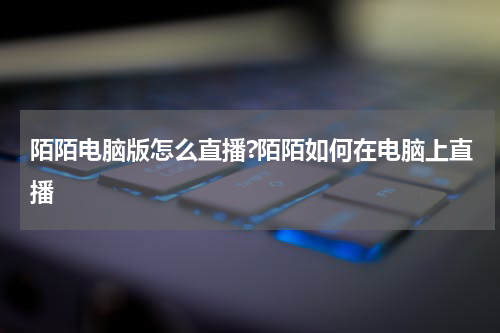 陌陌电脑版怎么直播?陌陌如何在电脑上直播