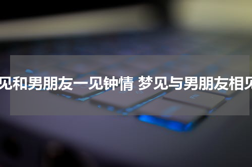 梦见和男朋友一见钟情 梦见与男朋友相见