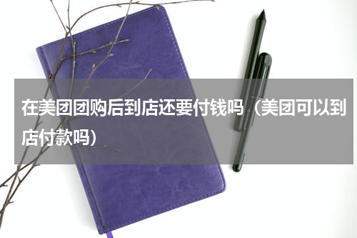 在美团团购后到店还要付钱吗（美团可以到店付款吗）