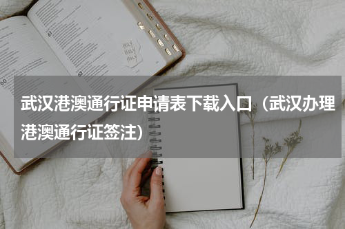 武汉港澳通行证申请表下载入口（武汉办理港澳通行证签注）