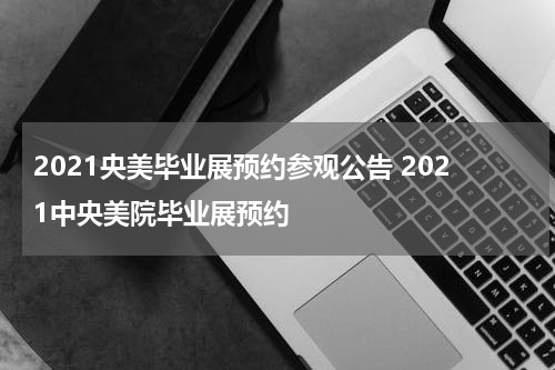 2021央美毕业展预约参观公告 2021中央美院毕业展预约