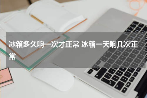 冰箱多久响一次才正常 冰箱一天响几次正常