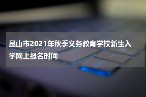 昆山市2021年秋季义务教育学校新生入学网上报名时间