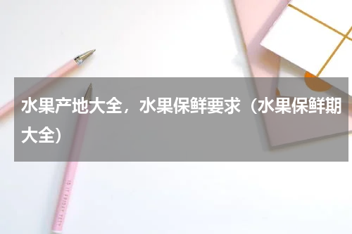 水果产地大全，水果保鲜要求（水果保鲜期大全）