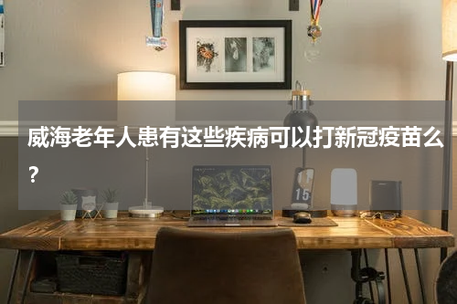 威海老年人患有这些疾病可以打新冠疫苗么？