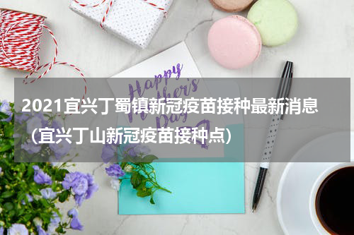 2021宜兴丁蜀镇新冠疫苗接种最新消息（宜兴丁山新冠疫苗接种点）