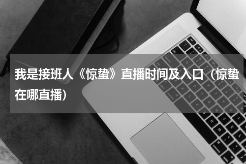 我是接班人《惊蛰》直播时间及入口（惊蛰在哪直播）