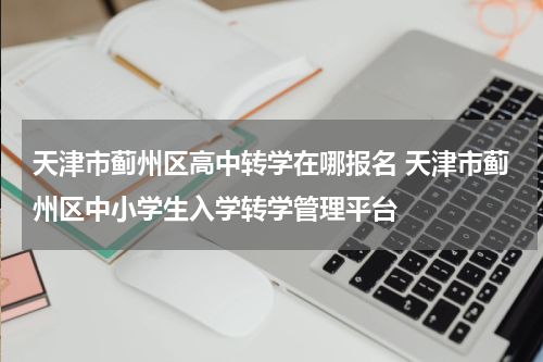 天津市蓟州区高中转学在哪报名 天津市蓟州区中小学生入学转学管理平台