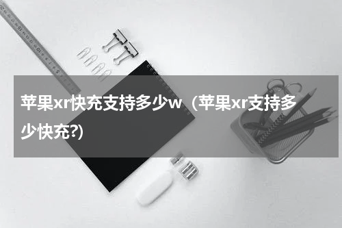 苹果xr快充支持多少w（苹果xr支持多少快充?）