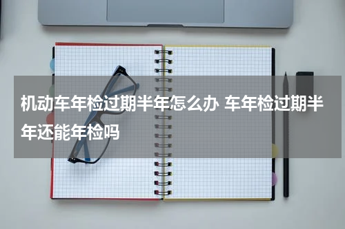 机动车年检过期半年怎么办 车年检过期半年还能年检吗