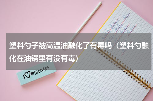 塑料勺子被高温油融化了有毒吗（塑料勺融化在油锅里有没有毒）