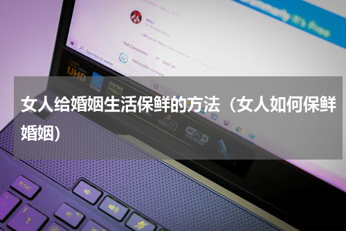 女人给婚姻生活保鲜的方法（女人如何保鲜婚姻）