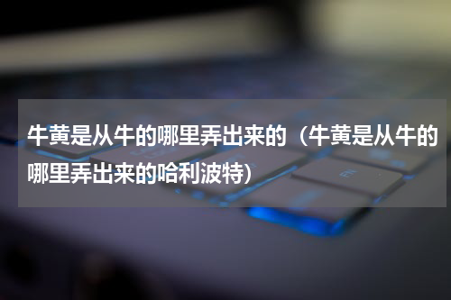牛黄是从牛的哪里弄出来的（牛黄是从牛的哪里弄出来的哈利波特）