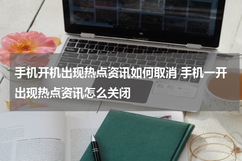 手机开机出现热点资讯如何取消 手机一开出现热点资讯怎么关闭
