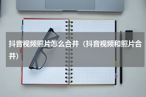 抖音视频照片怎么合并（抖音视频和照片合并）