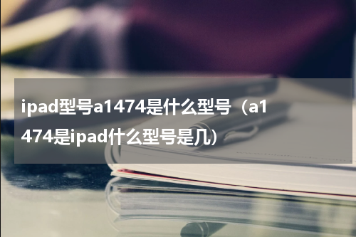 ipad型号a1474是什么型号（a1474是ipad什么型号是几）