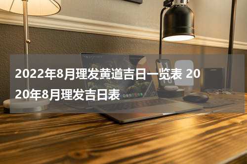 2022年8月理发黄道吉日一览表 2020年8月理发吉日表