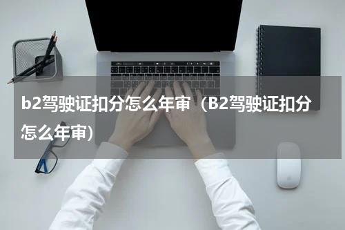 b2驾驶证扣分怎么年审（B2驾驶证扣分怎么年审）