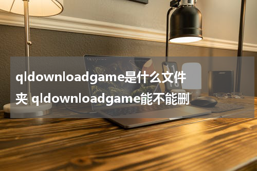 qldownloadgame是什么文件夹 qldownloadgame能不能删