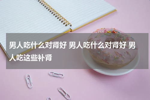 男人吃什么对肾好 男人吃什么对肾好 男人吃这些补肾
