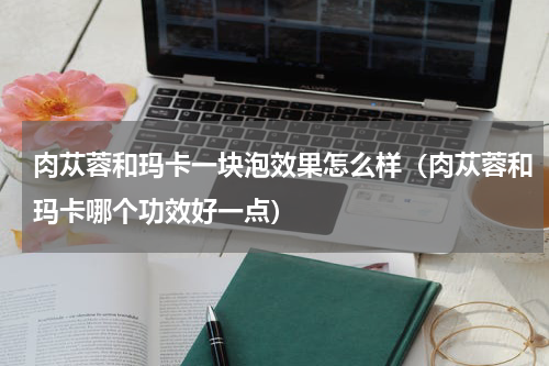 肉苁蓉和玛卡一块泡效果怎么样（肉苁蓉和玛卡哪个功效好一点）