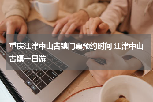 重庆江津中山古镇门票预约时间 江津中山古镇一日游