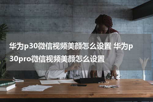 华为p30微信视频美颜怎么设置 华为p30pro微信视频美颜怎么设置