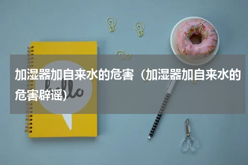 加湿器加自来水的危害（加湿器加自来水的危害辟谣）