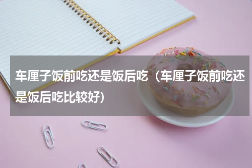 车厘子饭前吃还是饭后吃（车厘子饭前吃还是饭后吃比较好）