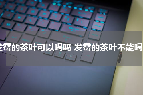 发霉的茶叶可以喝吗 发霉的茶叶不能喝