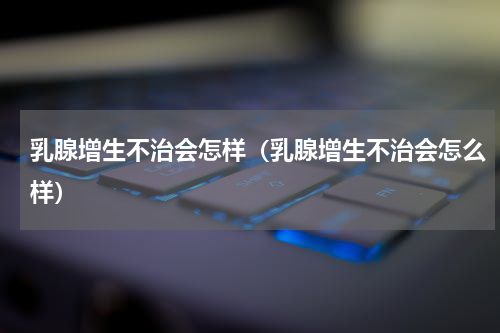 乳腺增生不治会怎样（乳腺增生不治会怎么样）