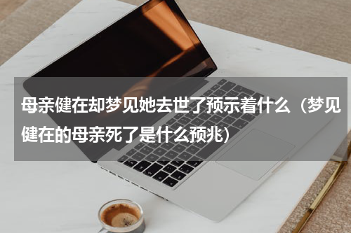 母亲健在却梦见她去世了预示着什么（梦见健在的母亲死了是什么预兆）