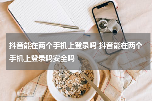 抖音能在两个手机上登录吗 抖音能在两个手机上登录吗安全吗