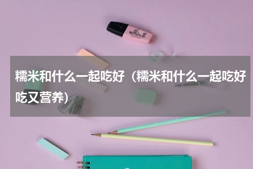 糯米和什么一起吃好（糯米和什么一起吃好吃又营养）