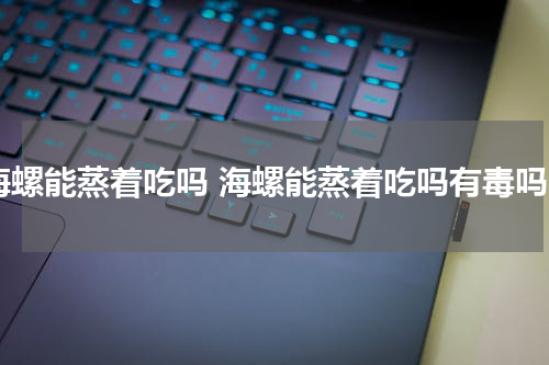海螺能蒸着吃吗 海螺能蒸着吃吗有毒吗