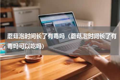 蘑菇泡时间长了有毒吗（蘑菇泡时间长了有毒吗可以吃吗）