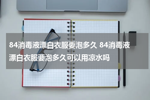 84消毒液漂白衣服要泡多久 84消毒液漂白衣服要泡多久可以用凉水吗