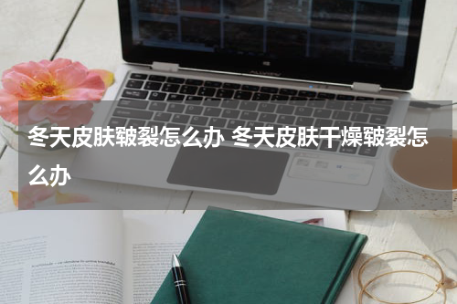 冬天皮肤皲裂怎么办 冬天皮肤干燥皲裂怎么办