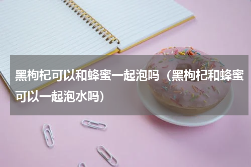 黑枸杞可以和蜂蜜一起泡吗（黑枸杞和蜂蜜可以一起泡水吗）